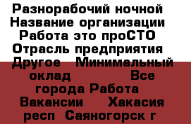 Разнорабочий ночной › Название организации ­ Работа-это проСТО › Отрасль предприятия ­ Другое › Минимальный оклад ­ 19 305 - Все города Работа » Вакансии   . Хакасия респ.,Саяногорск г.